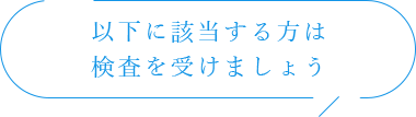 以下に該当する方は検査を受けましょう